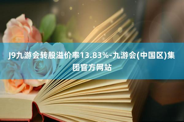 J9九游会转股溢价率13.83%-九游会(中国区)集团官方网站