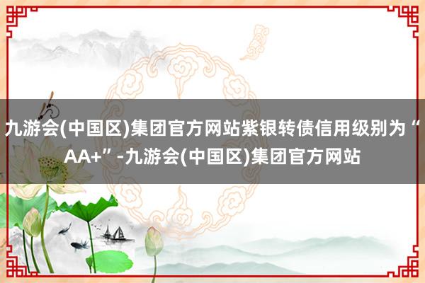 九游会(中国区)集团官方网站紫银转债信用级别为“AA+”-九游会(中国区)集团官方网站