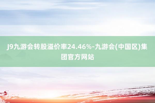 J9九游会转股溢价率24.46%-九游会(中国区)集团官方网站