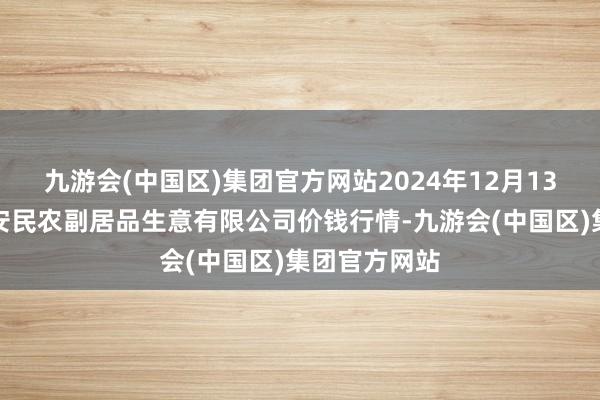 九游会(中国区)集团官方网站2024年12月13日马鞍山市安民农副居品生意有限公司价钱行情-九游会(中国区)集团官方网站