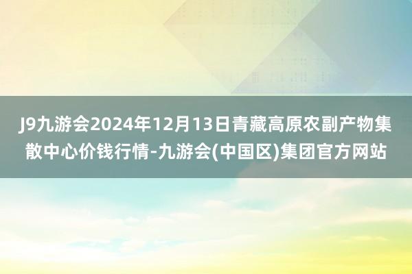 J9九游会2024年12月13日青藏高原农副产物集散中心价钱行情-九游会(中国区)集团官方网站