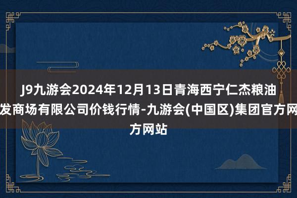 J9九游会2024年12月13日青海西宁仁杰粮油批发商场有限公司价钱行情-九游会(中国区)集团官方网站