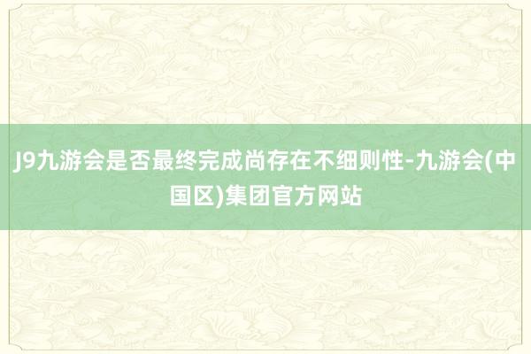 J9九游会是否最终完成尚存在不细则性-九游会(中国区)集团官方网站