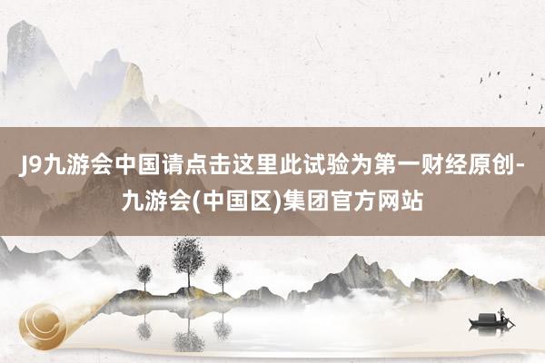 J9九游会中国请点击这里此试验为第一财经原创-九游会(中国区)集团官方网站