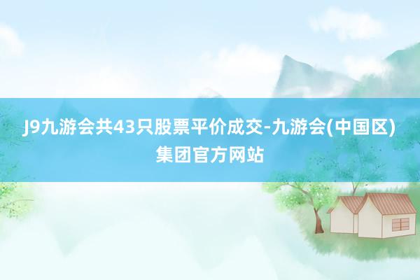 J9九游会共43只股票平价成交-九游会(中国区)集团官方网站