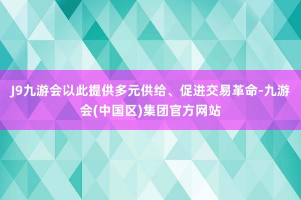 J9九游会以此提供多元供给、促进交易革命-九游会(中国区)集团官方网站