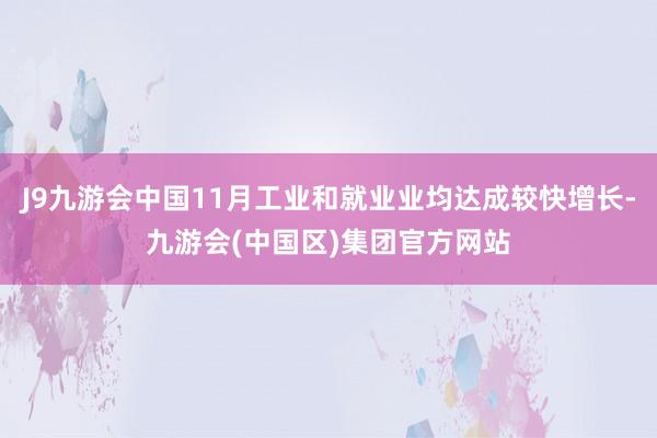 J9九游会中国11月工业和就业业均达成较快增长-九游会(中国区)集团官方网站