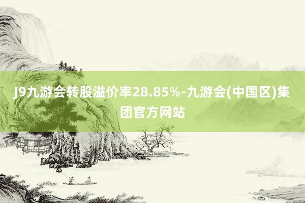 J9九游会转股溢价率28.85%-九游会(中国区)集团官方网站