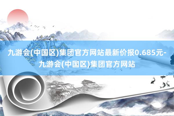 九游会(中国区)集团官方网站最新价报0.685元-九游会(中国区)集团官方网站