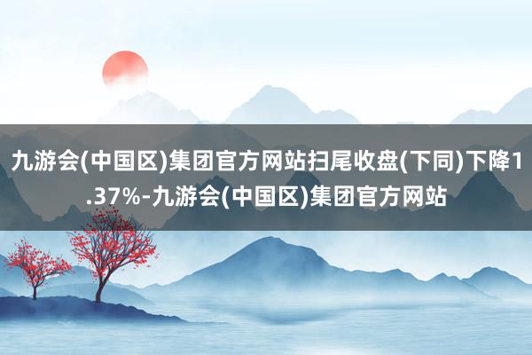 九游会(中国区)集团官方网站扫尾收盘(下同)下降1.37%-九游会(中国区)集团官方网站