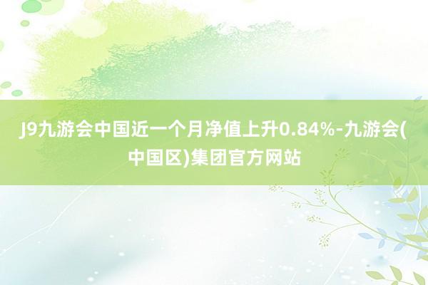 J9九游会中国近一个月净值上升0.84%-九游会(中国区)集团官方网站