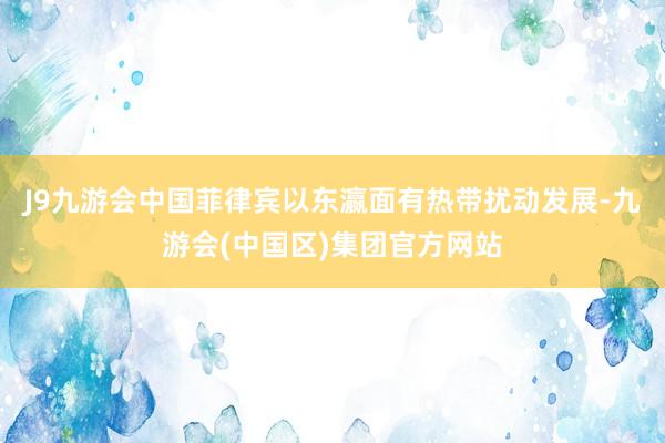 J9九游会中国菲律宾以东瀛面有热带扰动发展-九游会(中国区)集团官方网站