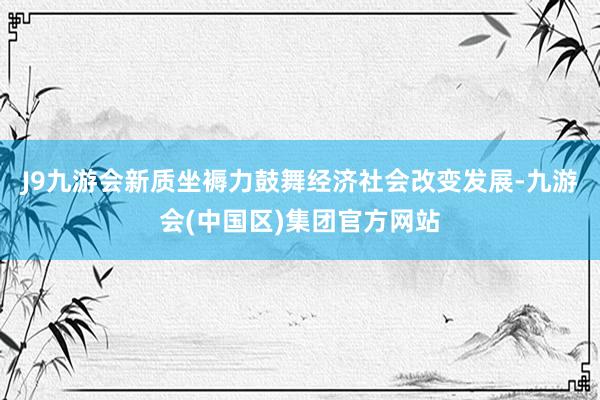 J9九游会新质坐褥力鼓舞经济社会改变发展-九游会(中国区)集团官方网站