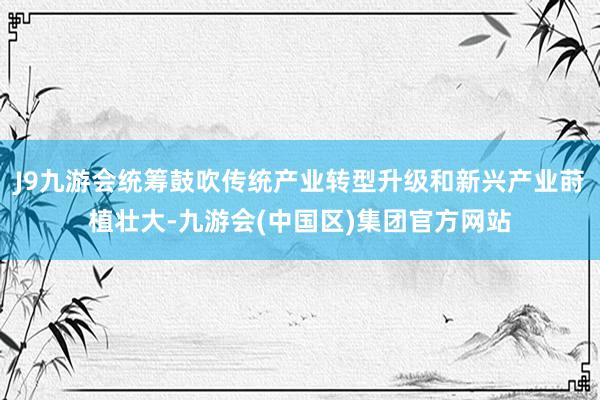 J9九游会统筹鼓吹传统产业转型升级和新兴产业莳植壮大-九游会(中国区)集团官方网站