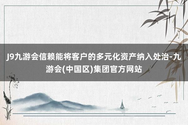 J9九游会信赖能将客户的多元化资产纳入处治-九游会(中国区)集团官方网站