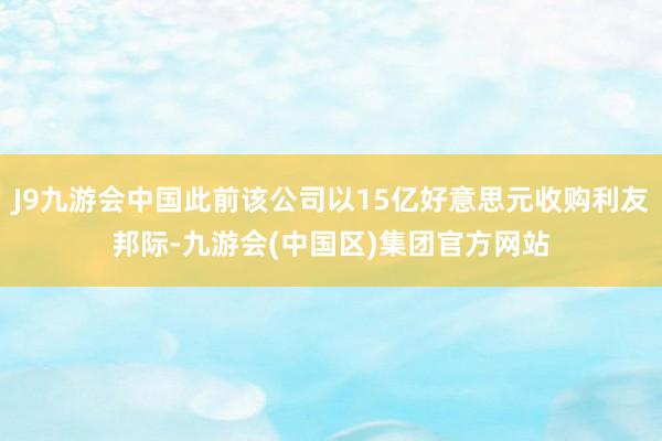 J9九游会中国此前该公司以15亿好意思元收购利友邦际-九游会(中国区)集团官方网站