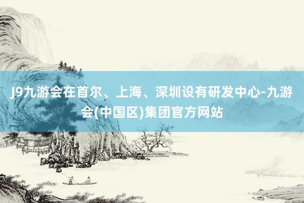 J9九游会在首尔、上海、深圳设有研发中心-九游会(中国区)集团官方网站