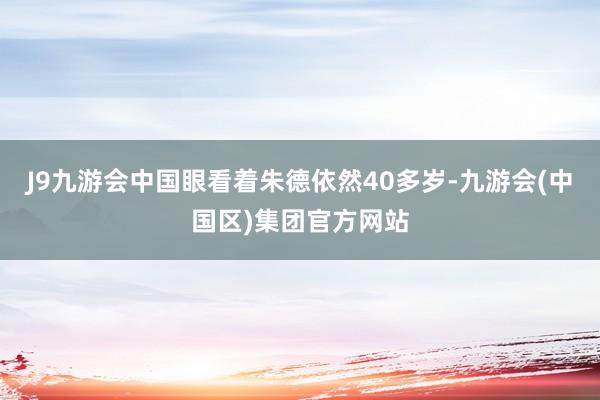 J9九游会中国眼看着朱德依然40多岁-九游会(中国区)集团官方网站