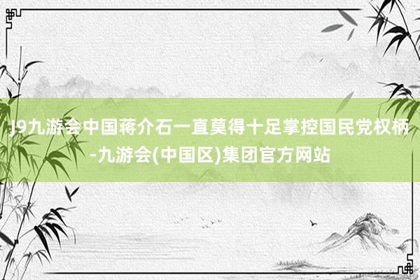 J9九游会中国蒋介石一直莫得十足掌控国民党权柄-九游会(中国区)集团官方网站