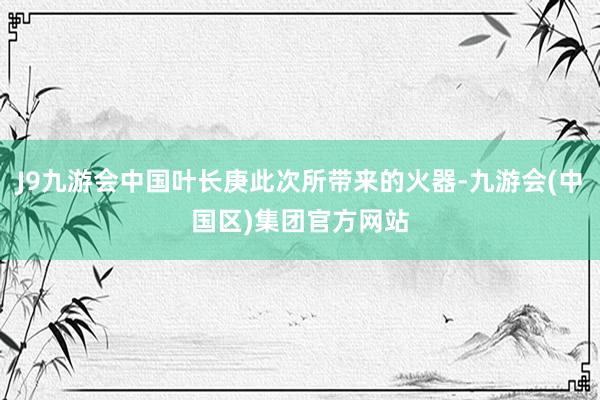 J9九游会中国叶长庚此次所带来的火器-九游会(中国区)集团官方网站