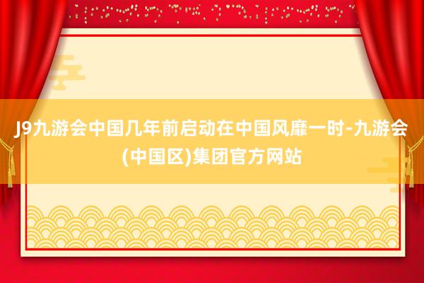 J9九游会中国几年前启动在中国风靡一时-九游会(中国区)集团官方网站