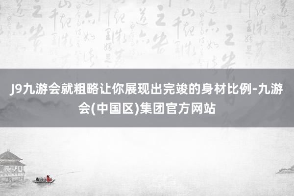 J9九游会就粗略让你展现出完竣的身材比例-九游会(中国区)集团官方网站