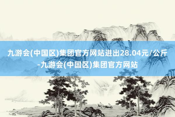 九游会(中国区)集团官方网站进出28.04元/公斤-九游会(中国区)集团官方网站