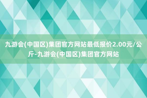 九游会(中国区)集团官方网站最低报价2.00元/公斤-九游会(中国区)集团官方网站