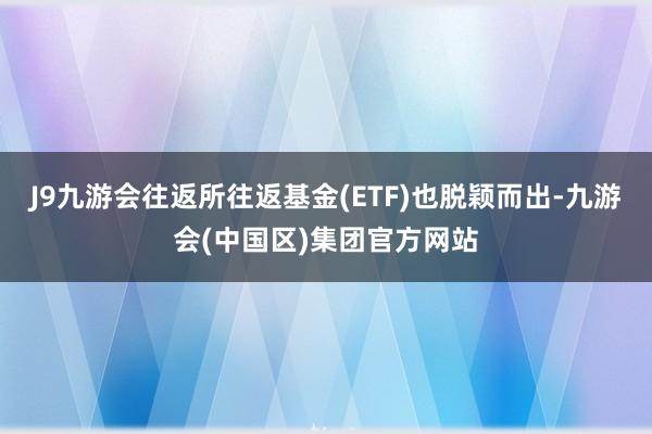 J9九游会往返所往返基金(ETF)也脱颖而出-九游会(中国区)集团官方网站