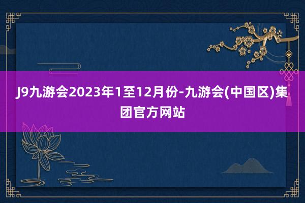 J9九游会2023年1至12月份-九游会(中国区)集团官方网站