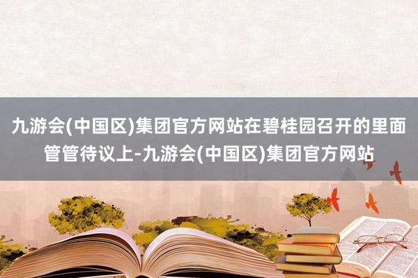 九游会(中国区)集团官方网站在碧桂园召开的里面管管待议上-九游会(中国区)集团官方网站