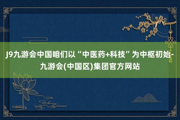 J9九游会中国咱们以“中医药+科技”为中枢初始-九游会(中国区)集团官方网站