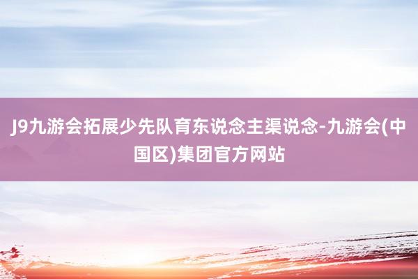 J9九游会拓展少先队育东说念主渠说念-九游会(中国区)集团官方网站