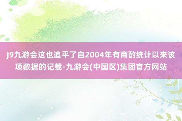 J9九游会这也追平了自2004年有商酌统计以来该项数据的记载-九游会(中国区)集团官方网站