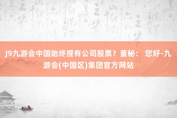 J9九游会中国始终捏有公司股票？董秘： 您好-九游会(中国区)集团官方网站