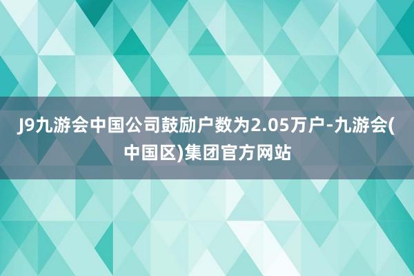 J9九游会中国公司鼓励户数为2.05万户-九游会(中国区)集团官方网站