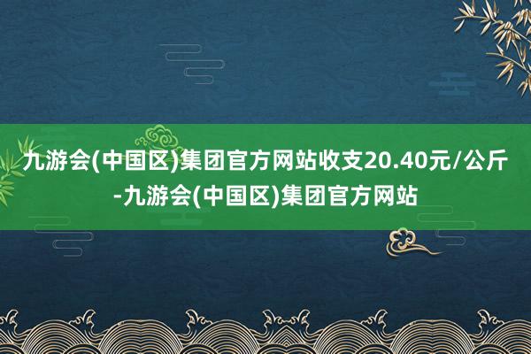 九游会(中国区)集团官方网站收支20.40元/公斤-九游会(中国区)集团官方网站