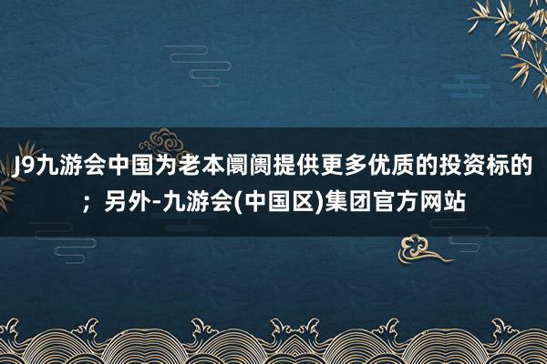 J9九游会中国为老本阛阓提供更多优质的投资标的；另外-九游会(中国区)集团官方网站