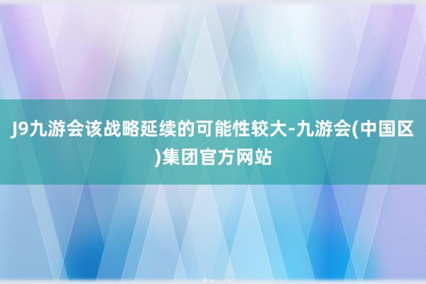 J9九游会该战略延续的可能性较大-九游会(中国区)集团官方网站