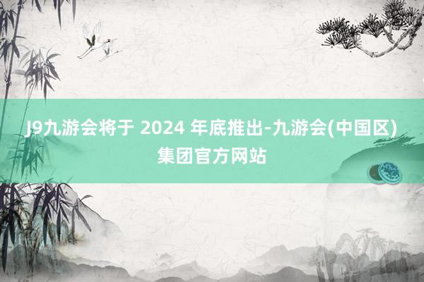 J9九游会将于 2024 年底推出-九游会(中国区)集团官方网站