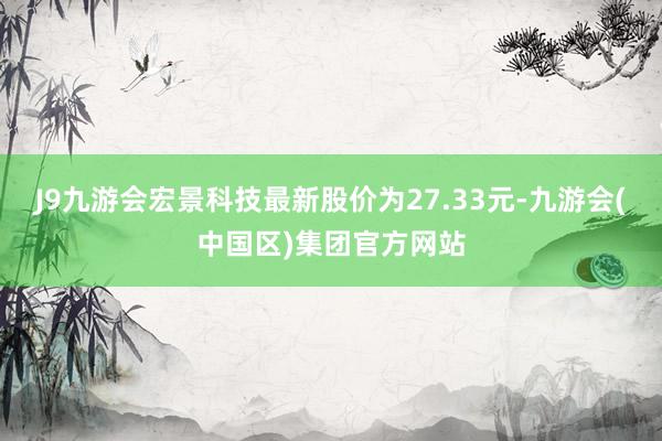 J9九游会宏景科技最新股价为27.33元-九游会(中国区)集团官方网站