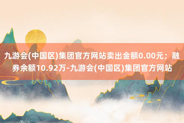 九游会(中国区)集团官方网站卖出金额0.00元；融券余额10.92万-九游会(中国区)集团官方网站