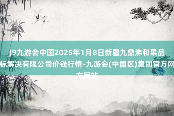 J9九游会中国2025年1月8日新疆九鼎沸和果品目标解决有限公司价钱行情-九游会(中国区)集团官方网站