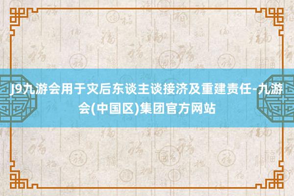 J9九游会用于灾后东谈主谈接济及重建责任-九游会(中国区)集团官方网站