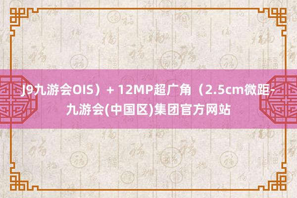 J9九游会OIS）+ 12MP超广角（2.5cm微距-九游会(中国区)集团官方网站