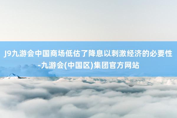 J9九游会中国商场低估了降息以刺激经济的必要性-九游会(中国区)集团官方网站