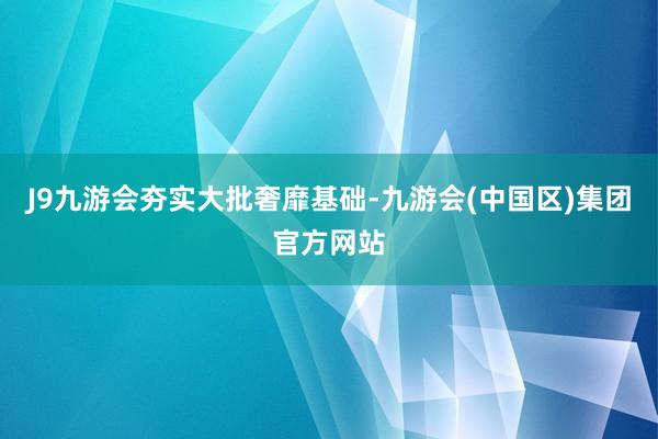 J9九游会　　夯实大批奢靡基础-九游会(中国区)集团官方网站