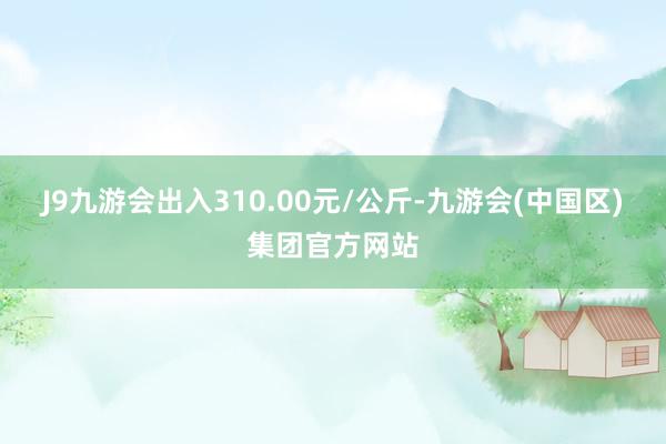 J9九游会出入310.00元/公斤-九游会(中国区)集团官方网站