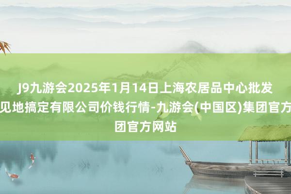 J9九游会2025年1月14日上海农居品中心批发阛阓见地搞定有限公司价钱行情-九游会(中国区)集团官方网站