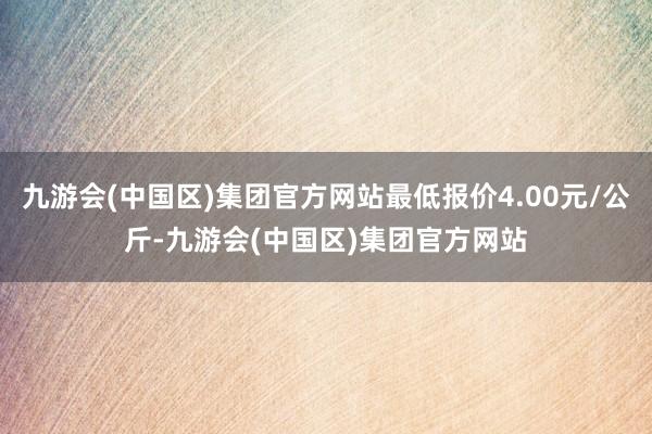 九游会(中国区)集团官方网站最低报价4.00元/公斤-九游会(中国区)集团官方网站